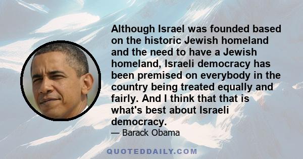 Although Israel was founded based on the historic Jewish homeland and the need to have a Jewish homeland, Israeli democracy has been premised on everybody in the country being treated equally and fairly. And I think