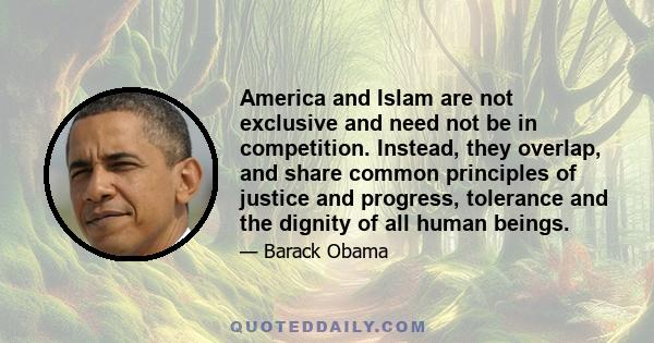 America and Islam are not exclusive and need not be in competition. Instead, they overlap, and share common principles of justice and progress, tolerance and the dignity of all human beings.