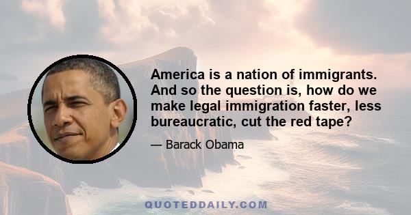 America is a nation of immigrants. And so the question is, how do we make legal immigration faster, less bureaucratic, cut the red tape?