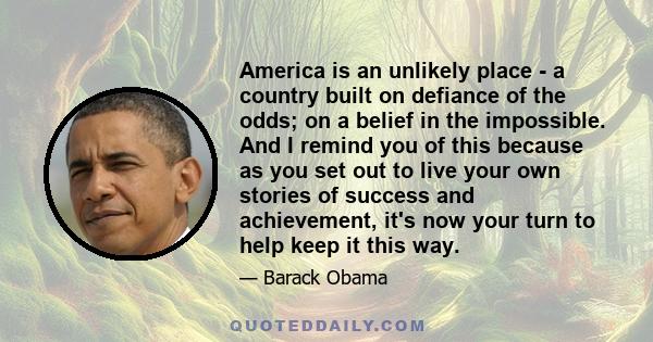 America is an unlikely place - a country built on defiance of the odds; on a belief in the impossible. And I remind you of this because as you set out to live your own stories of success and achievement, it's now your