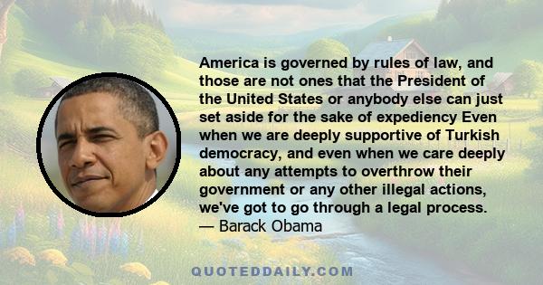 America is governed by rules of law, and those are not ones that the President of the United States or anybody else can just set aside for the sake of expediency Even when we are deeply supportive of Turkish democracy,