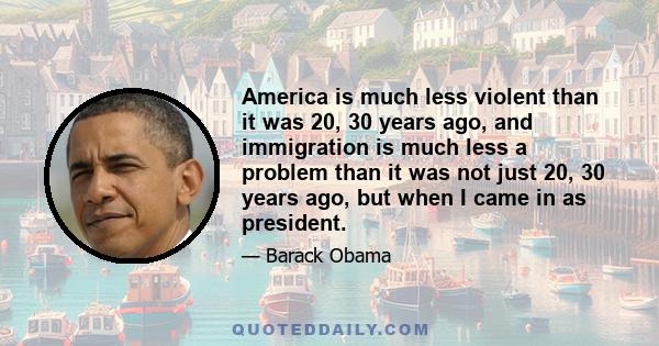 America is much less violent than it was 20, 30 years ago, and immigration is much less a problem than it was not just 20, 30 years ago, but when I came in as president.