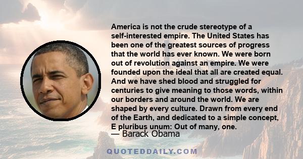 America is not the crude stereotype of a self-interested empire. The United States has been one of the greatest sources of progress that the world has ever known. We were born out of revolution against an empire. We