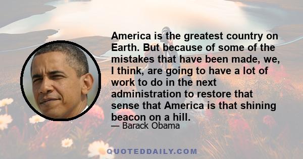 America is the greatest country on Earth. But because of some of the mistakes that have been made, we, I think, are going to have a lot of work to do in the next administration to restore that sense that America is that 