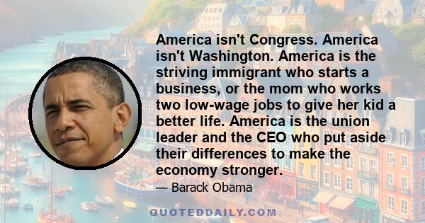 America isn't Congress. America isn't Washington. America is the striving immigrant who starts a business, or the mom who works two low-wage jobs to give her kid a better life. America is the union leader and the CEO