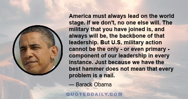 America must always lead on the world stage. If we don't, no one else will. The military that you have joined is, and always will be, the backbone of that leadership. But U.S. military action cannot be the only - or