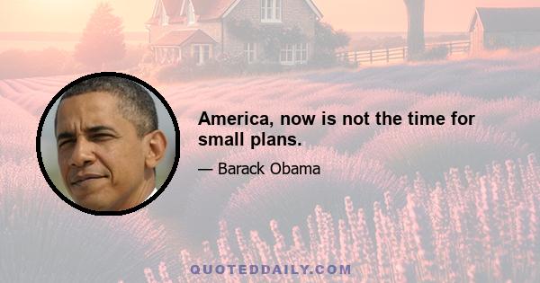 America, now is not the time for small plans.