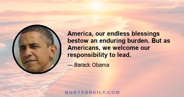 America, our endless blessings bestow an enduring burden. But as Americans, we welcome our responsibility to lead.