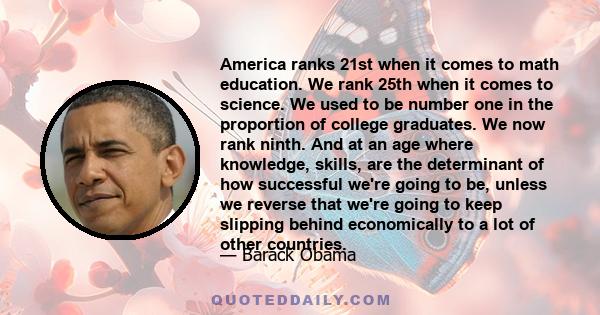 America ranks 21st when it comes to math education. We rank 25th when it comes to science. We used to be number one in the proportion of college graduates. We now rank ninth. And at an age where knowledge, skills, are