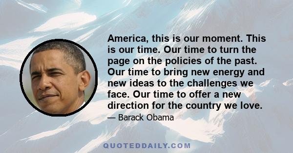 America, this is our moment. This is our time. Our time to turn the page on the policies of the past. Our time to bring new energy and new ideas to the challenges we face. Our time to offer a new direction for the