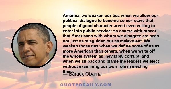 America, we weaken our ties when we allow our political dialogue to become so corrosive that people of good character aren't even willing to enter into public service; so coarse with rancor that Americans with whom we