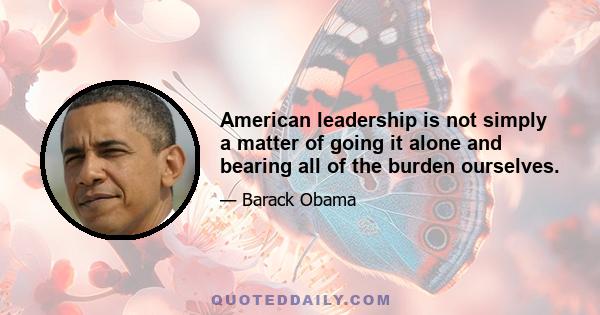 American leadership is not simply a matter of going it alone and bearing all of the burden ourselves.