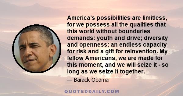 America’s possibilities are limitless, for we possess all the qualities that this world without boundaries demands: youth and drive; diversity and openness; an endless capacity for risk and a gift for reinvention. My