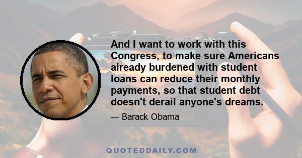 And I want to work with this Congress, to make sure Americans already burdened with student loans can reduce their monthly payments, so that student debt doesn't derail anyone's dreams.