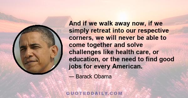 And if we walk away now, if we simply retreat into our respective corners, we will never be able to come together and solve challenges like health care, or education, or the need to find good jobs for every American.