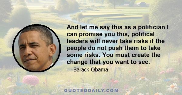 And let me say this as a politician I can promise you this, political leaders will never take risks if the people do not push them to take some risks. You must create the change that you want to see.