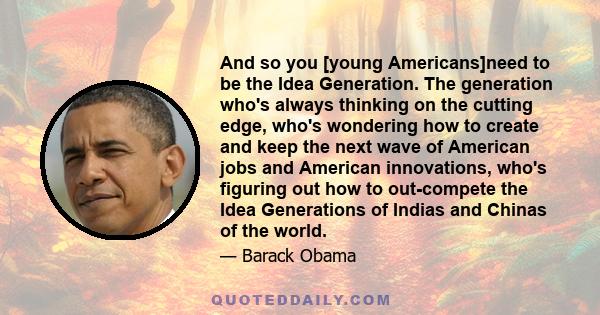 And so you [young Americans]need to be the Idea Generation. The generation who's always thinking on the cutting edge, who's wondering how to create and keep the next wave of American jobs and American innovations, who's 