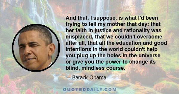 And that, I suppose, is what I'd been trying to tell my mother that day: that her faith in justice and rationality was misplaced, that we couldn't overcome after all, that all the education and good intentions in the