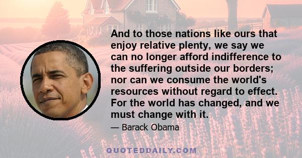 And to those nations like ours that enjoy relative plenty, we say we can no longer afford indifference to the suffering outside our borders; nor can we consume the world's resources without regard to effect. For the