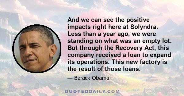 And we can see the positive impacts right here at Solyndra. Less than a year ago, we were standing on what was an empty lot. But through the Recovery Act, this company received a loan to expand its operations. This new