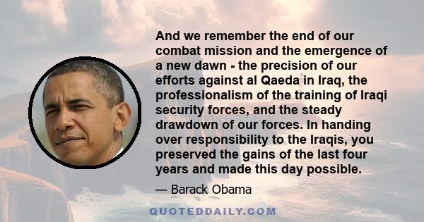 And we remember the end of our combat mission and the emergence of a new dawn - the precision of our efforts against al Qaeda in Iraq, the professionalism of the training of Iraqi security forces, and the steady