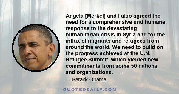 Angela [Merkel] and I also agreed the need for a comprehensive and humane response to the devastating humanitarian crisis in Syria and for the influx of migrants and refugees from around the world. We need to build on