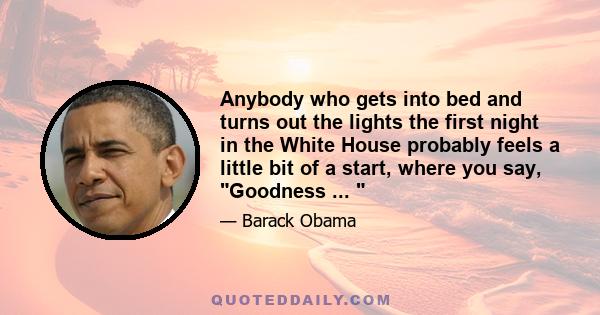 Anybody who gets into bed and turns out the lights the first night in the White House probably feels a little bit of a start, where you say, Goodness ... 