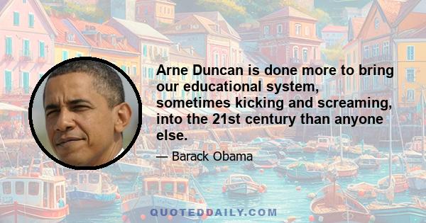 Arne Duncan is done more to bring our educational system, sometimes kicking and screaming, into the 21st century than anyone else.