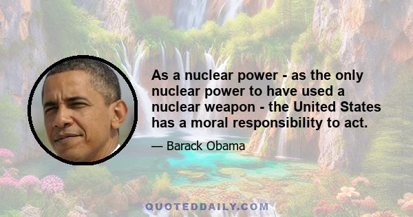 As a nuclear power - as the only nuclear power to have used a nuclear weapon - the United States has a moral responsibility to act.