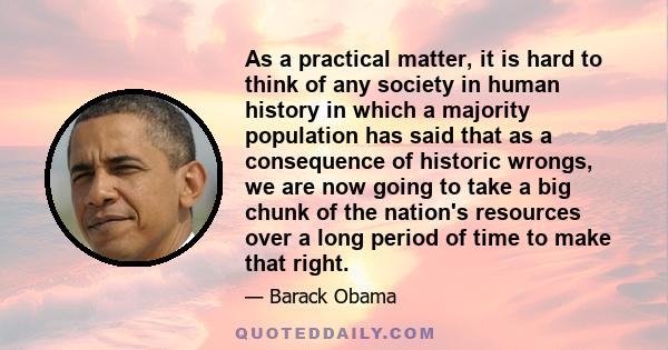 As a practical matter, it is hard to think of any society in human history in which a majority population has said that as a consequence of historic wrongs, we are now going to take a big chunk of the nation's resources 