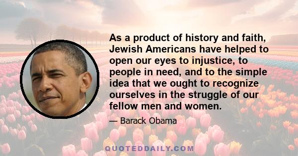 As a product of history and faith, Jewish Americans have helped to open our eyes to injustice, to people in need, and to the simple idea that we ought to recognize ourselves in the struggle of our fellow men and women.