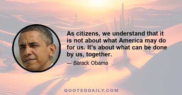 As citizens, we understand that it is not about what America may do for us. It's about what can be done by us, together.