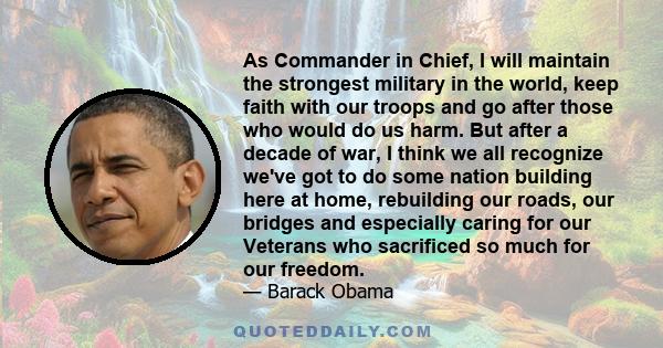 As Commander in Chief, I will maintain the strongest military in the world, keep faith with our troops and go after those who would do us harm. But after a decade of war, I think we all recognize we've got to do some