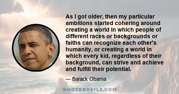 As I got older, then my particular ambitions started cohering around creating a world in which people of different races or backgrounds or faiths can recognize each other's humanity, or creating a world in which every