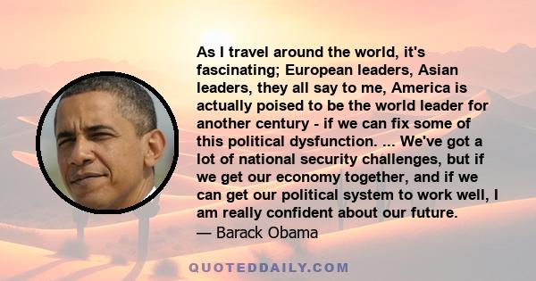 As I travel around the world, it's fascinating; European leaders, Asian leaders, they all say to me, America is actually poised to be the world leader for another century - if we can fix some of this political