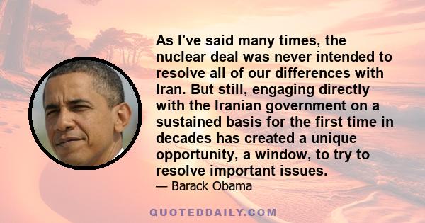 As I've said many times, the nuclear deal was never intended to resolve all of our differences with Iran. But still, engaging directly with the Iranian government on a sustained basis for the first time in decades has