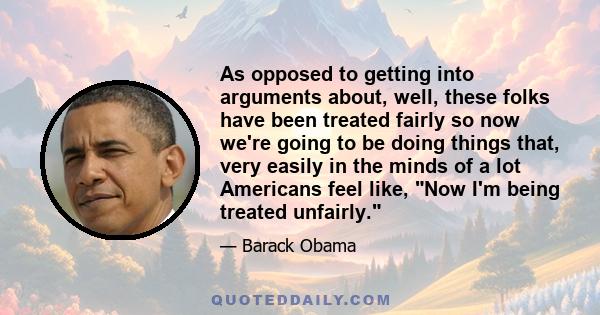 As opposed to getting into arguments about, well, these folks have been treated fairly so now we're going to be doing things that, very easily in the minds of a lot Americans feel like, Now I'm being treated unfairly.