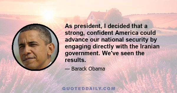 As president, I decided that a strong, confident America could advance our national security by engaging directly with the Iranian government. We've seen the results.