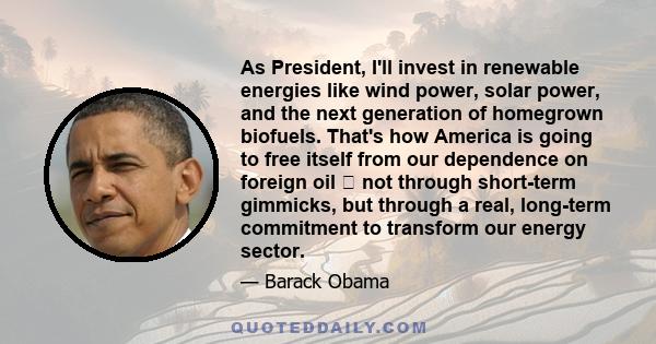 As President, I'll invest in renewable energies like wind power, solar power, and the next generation of homegrown biofuels. That's how America is going to free itself from our dependence on foreign oil  not through