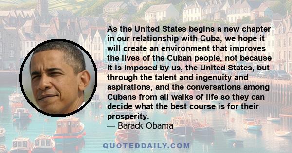 As the United States begins a new chapter in our relationship with Cuba, we hope it will create an environment that improves the lives of the Cuban people, not because it is imposed by us, the United States, but through 