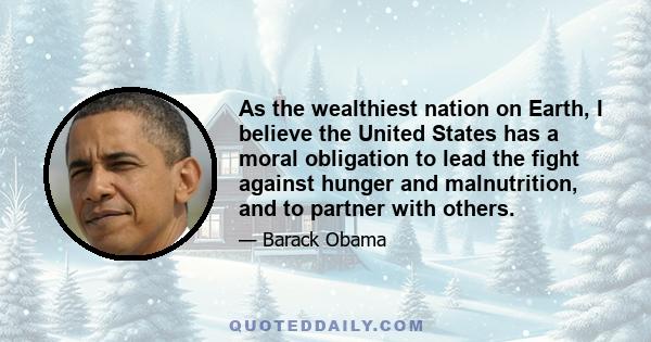 As the wealthiest nation on Earth, I believe the United States has a moral obligation to lead the fight against hunger and malnutrition, and to partner with others.