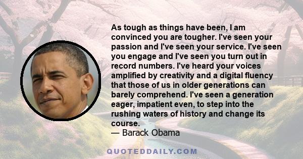 As tough as things have been, I am convinced you are tougher. I've seen your passion and I've seen your service. I've seen you engage and I've seen you turn out in record numbers. I've heard your voices amplified by