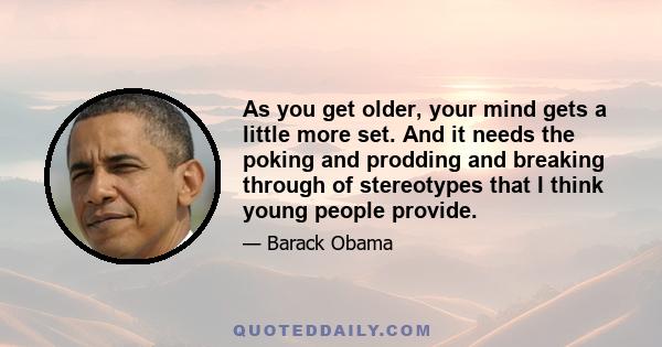 As you get older, your mind gets a little more set. And it needs the poking and prodding and breaking through of stereotypes that I think young people provide.