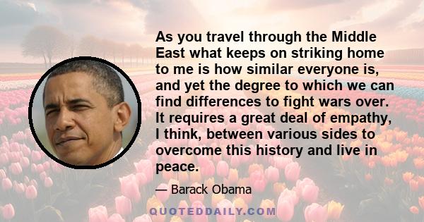 As you travel through the Middle East what keeps on striking home to me is how similar everyone is, and yet the degree to which we can find differences to fight wars over. It requires a great deal of empathy, I think,