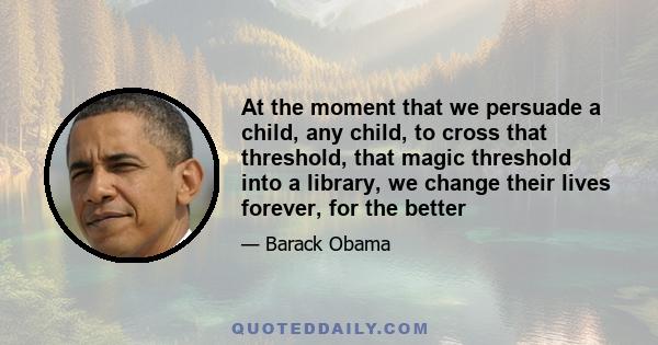 At the moment that we persuade a child, any child, to cross that threshold, that magic threshold into a library, we change their lives forever, for the better