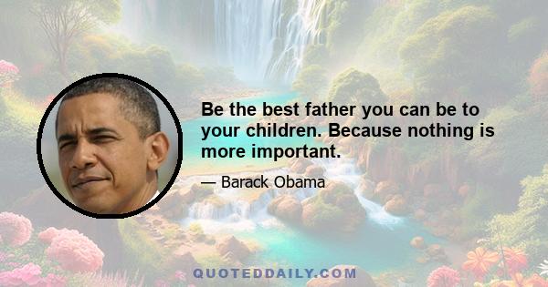 Be the best father you can be to your children. Because nothing is more important.