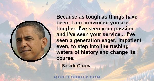 Because as tough as things have been, I am convinced you are tougher. I've seen your passion and I've seen your service... I've seen a generation eager, impatient even, to step into the rushing waters of history and