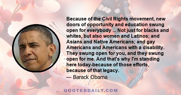 Because of the Civil Rights movement, new doors of opportunity and education swung open for everybody ... Not just for blacks and whites, but also women and Latinos; and Asians and Native Americans; and gay Americans