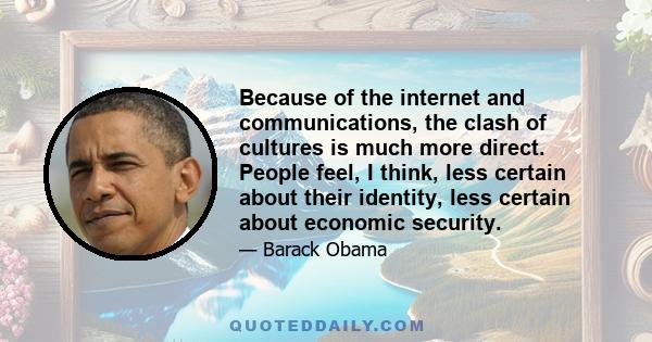 Because of the internet and communications, the clash of cultures is much more direct. People feel, I think, less certain about their identity, less certain about economic security.