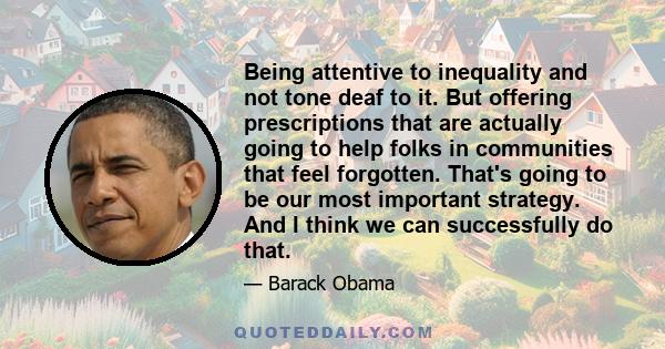 Being attentive to inequality and not tone deaf to it. But offering prescriptions that are actually going to help folks in communities that feel forgotten. That's going to be our most important strategy. And I think we